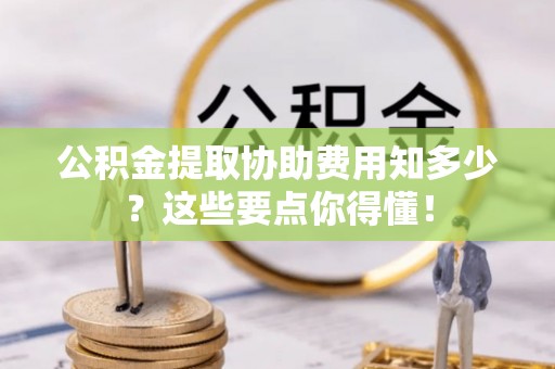 爱民公积金提取协助费用知多少？这些要点你得懂！