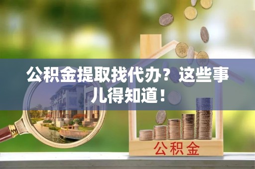 爱民公积金提取找代办？这些事儿得知道！