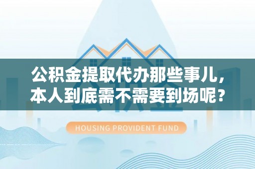 爱民公积金提取代办那些事儿，本人到底需不需要到场呢？