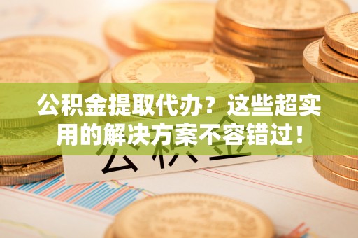 爱民公积金提取代办？这些超实用的解决方案不容错过！