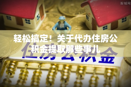 爱民轻松搞定！关于代办住房公积金提取那些事儿