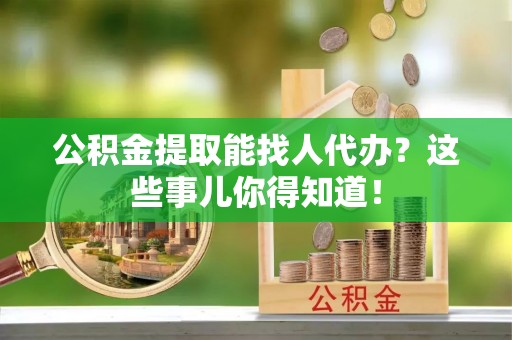 爱民公积金提取能找人代办？这些事儿你得知道！