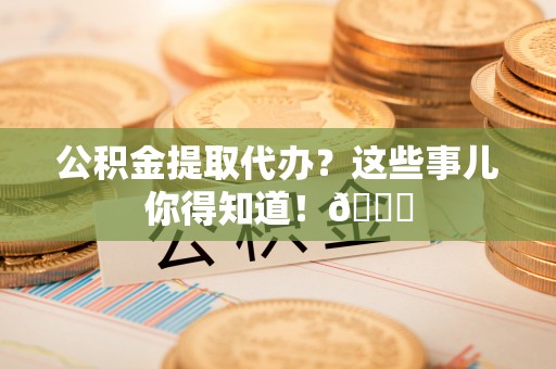 爱民公积金提取代办？这些事儿你得知道！😎