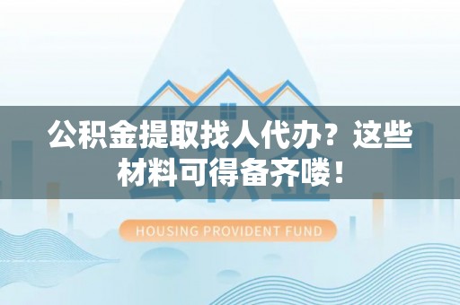 爱民公积金提取找人代办？这些材料可得备齐喽！