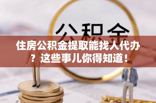 爱民住房公积金提取能找人代办？这些事儿你得知道！