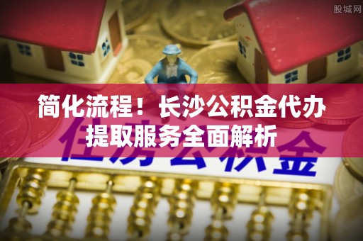 爱民简化流程！长沙公积金代办提取服务全面解析