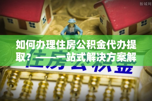 爱民如何办理住房公积金代办提取？——一站式解决方案解析